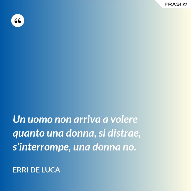 Un uomo non arriva a volere quanto una donna, si distrae, s’interrompe, una donna no. - Erri De Luca