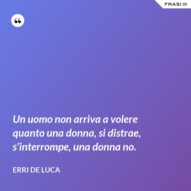 Un uomo non arriva a volere quanto una donna, si distrae, s’interrompe, una donna no. - Erri De Luca