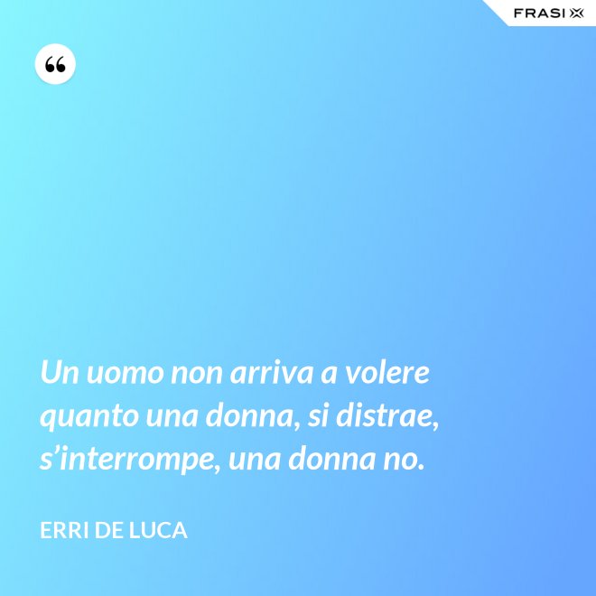 Un uomo non arriva a volere quanto una donna, si distrae, s’interrompe, una donna no. - Erri De Luca