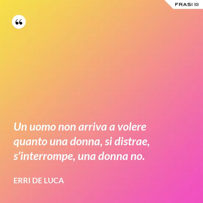 Un uomo non arriva a volere quanto una donna, si distrae, s’interrompe, una donna no. - Erri De Luca