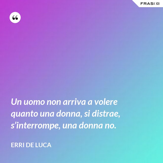 Un uomo non arriva a volere quanto una donna, si distrae, s’interrompe, una donna no. - Erri De Luca