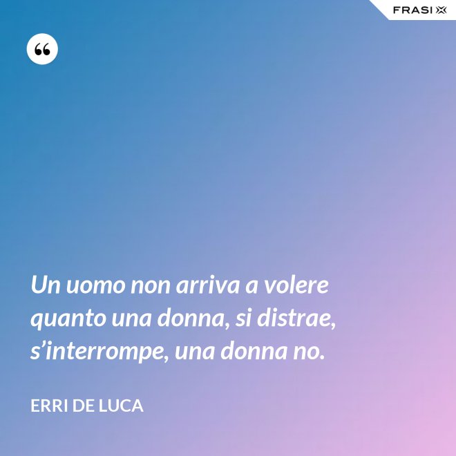 Un uomo non arriva a volere quanto una donna, si distrae, s’interrompe, una donna no. - Erri De Luca
