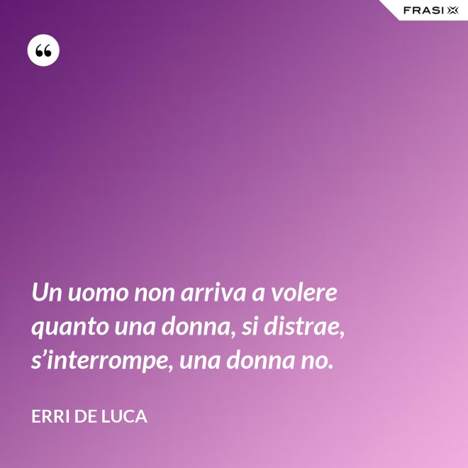 Un uomo non arriva a volere quanto una donna, si distrae, s’interrompe, una donna no. - Erri De Luca