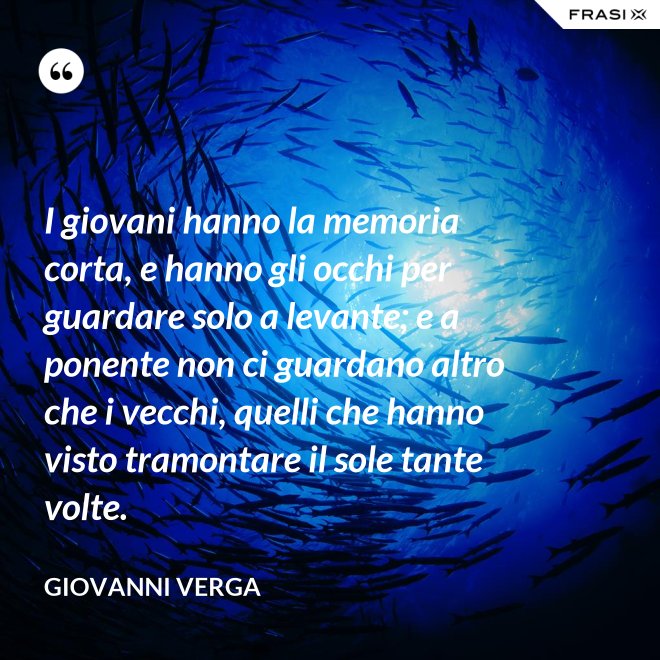 I giovani hanno la memoria corta, e hanno gli occhi per guardare solo a levante; e a ponente non ci guardano altro che i vecchi, quelli che hanno visto tramontare il sole tante volte. - Giovanni Verga