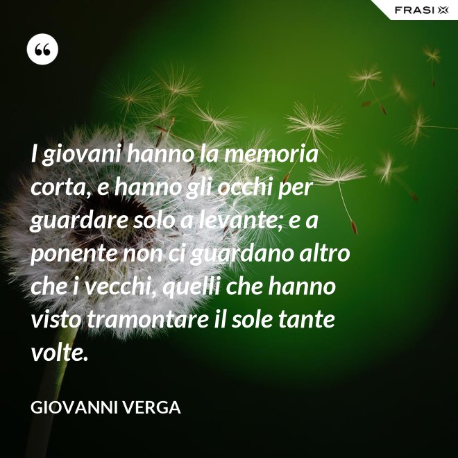 I giovani hanno la memoria corta, e hanno gli occhi per guardare solo a levante; e a ponente non ci guardano altro che i vecchi, quelli che hanno visto tramontare il sole tante volte. - Giovanni Verga