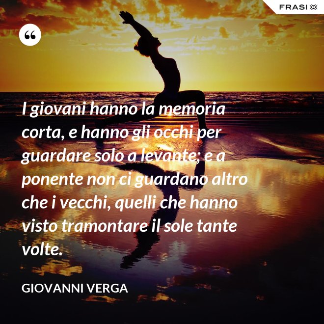I giovani hanno la memoria corta, e hanno gli occhi per guardare solo a levante; e a ponente non ci guardano altro che i vecchi, quelli che hanno visto tramontare il sole tante volte. - Giovanni Verga