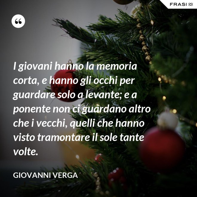 I giovani hanno la memoria corta, e hanno gli occhi per guardare solo a levante; e a ponente non ci guardano altro che i vecchi, quelli che hanno visto tramontare il sole tante volte. - Giovanni Verga
