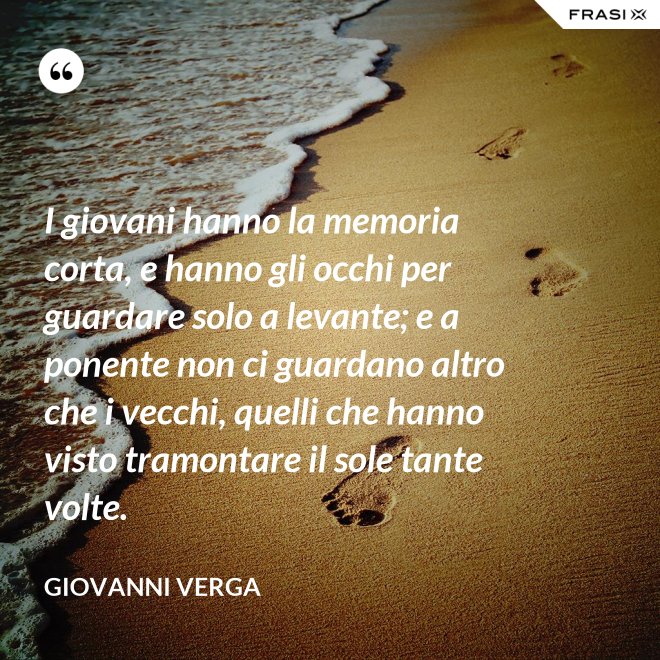 I giovani hanno la memoria corta, e hanno gli occhi per guardare solo a levante; e a ponente non ci guardano altro che i vecchi, quelli che hanno visto tramontare il sole tante volte. - Giovanni Verga