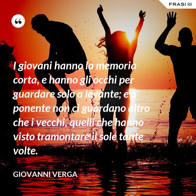 I giovani hanno la memoria corta, e hanno gli occhi per guardare solo a levante; e a ponente non ci guardano altro che i vecchi, quelli che hanno visto tramontare il sole tante volte. - Giovanni Verga