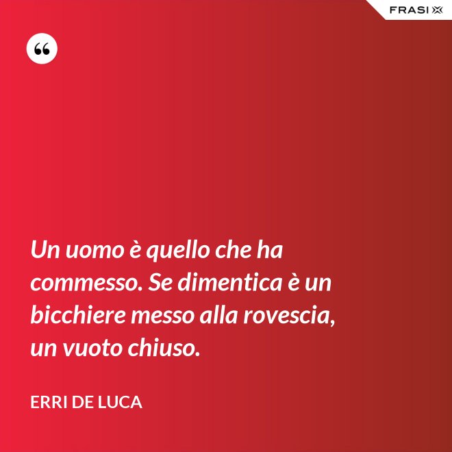 Un uomo è quello che ha commesso. Se dimentica è un bicchiere messo alla rovescia, un vuoto chiuso. - Erri De Luca