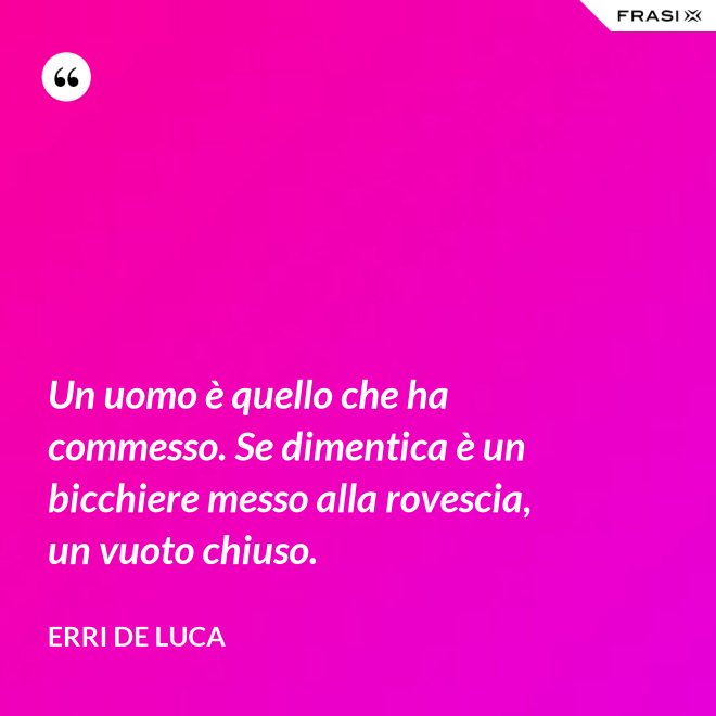 Un uomo è quello che ha commesso. Se dimentica è un bicchiere messo alla rovescia, un vuoto chiuso. - Erri De Luca