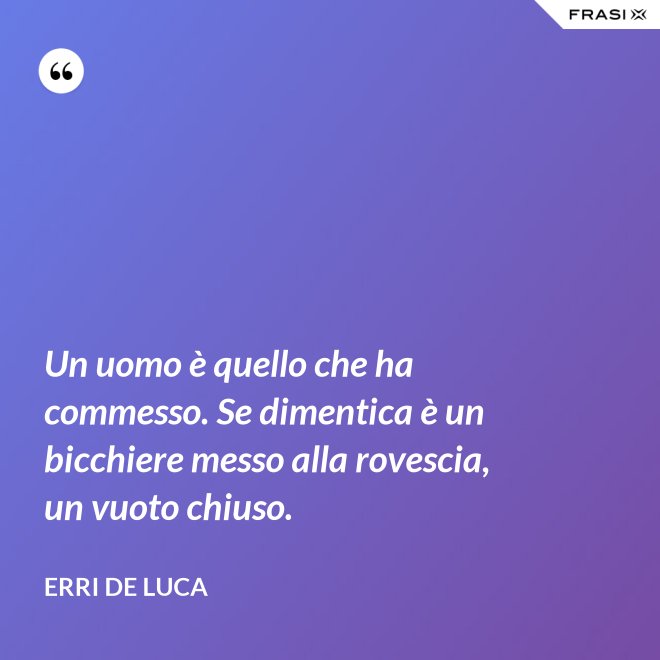 Un uomo è quello che ha commesso. Se dimentica è un bicchiere messo alla rovescia, un vuoto chiuso. - Erri De Luca