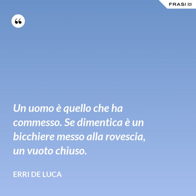 Un uomo è quello che ha commesso. Se dimentica è un bicchiere messo alla rovescia, un vuoto chiuso. - Erri De Luca