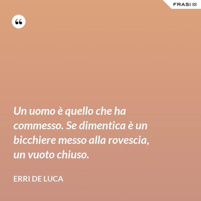 Un uomo è quello che ha commesso. Se dimentica è un bicchiere messo alla rovescia, un vuoto chiuso. - Erri De Luca