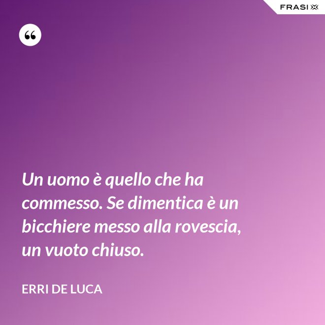 Un uomo è quello che ha commesso. Se dimentica è un bicchiere messo alla rovescia, un vuoto chiuso. - Erri De Luca