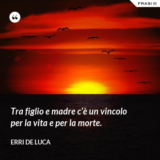 Tra figlio e madre c’è un vincolo per la vita e per la morte. - Erri De Luca