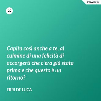Capita così anche a te, al culmine di una felicità di accorgerti che c'era già stata prima e che questo è un ritorno? - Erri De Luca