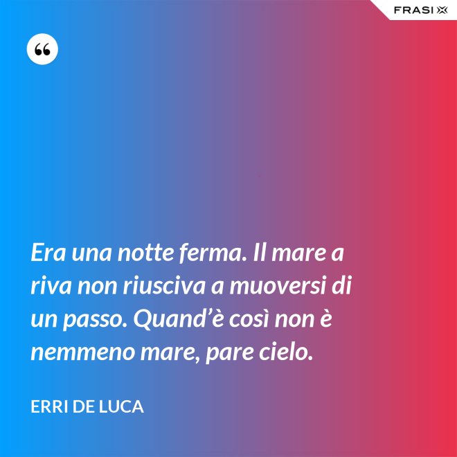 Era una notte ferma. Il mare a riva non riusciva a muoversi di un passo. Quand’è così non è nemmeno mare, pare cielo. - Erri De Luca