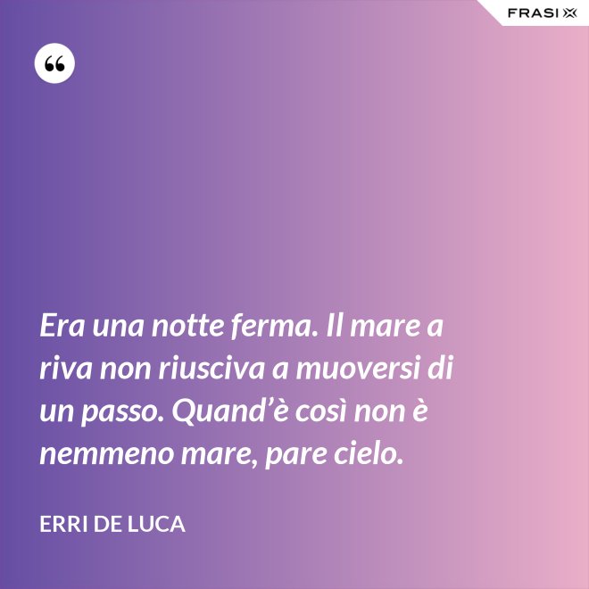 Era una notte ferma. Il mare a riva non riusciva a muoversi di un passo. Quand’è così non è nemmeno mare, pare cielo. - Erri De Luca