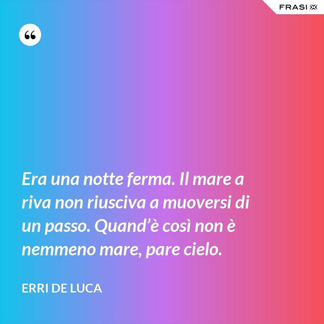 Era una notte ferma. Il mare a riva non riusciva a muoversi di un passo. Quand’è così non è nemmeno mare, pare cielo. - Erri De Luca