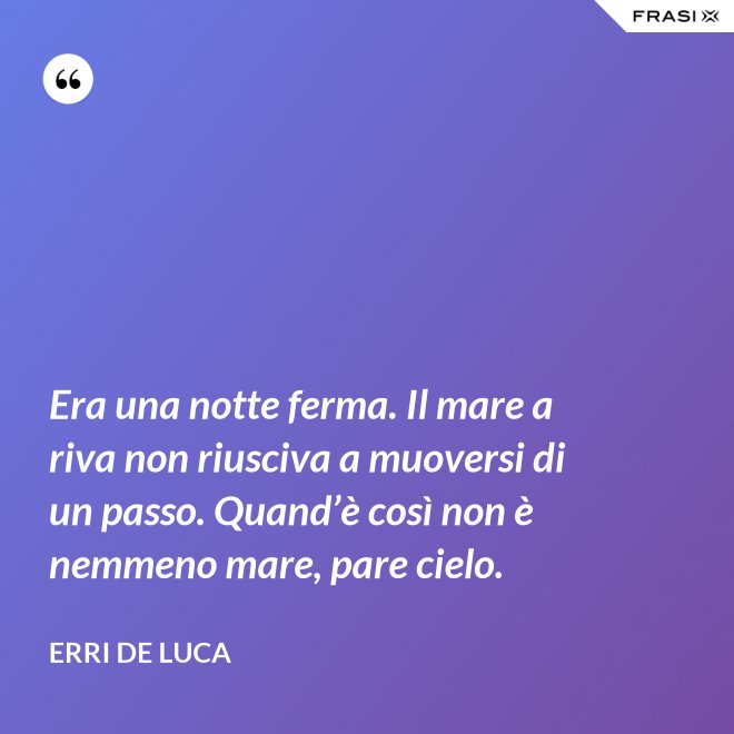 Era una notte ferma. Il mare a riva non riusciva a muoversi di un passo. Quand’è così non è nemmeno mare, pare cielo. - Erri De Luca