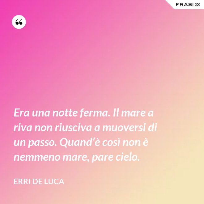 Era una notte ferma. Il mare a riva non riusciva a muoversi di un passo. Quand’è così non è nemmeno mare, pare cielo. - Erri De Luca