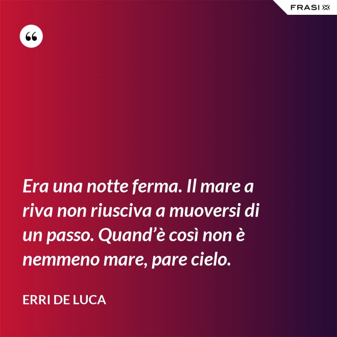 Era una notte ferma. Il mare a riva non riusciva a muoversi di un passo. Quand’è così non è nemmeno mare, pare cielo. - Erri De Luca