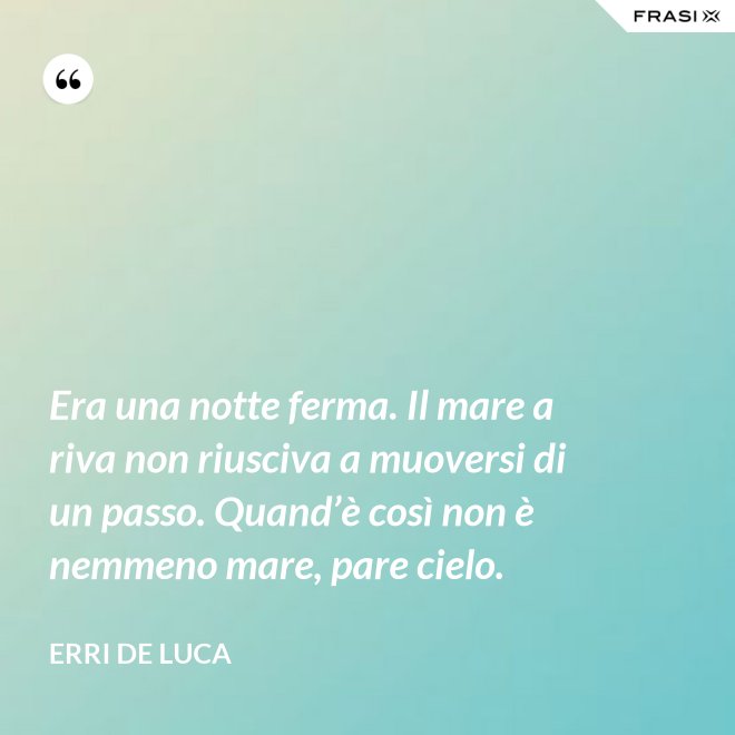 Era una notte ferma. Il mare a riva non riusciva a muoversi di un passo. Quand’è così non è nemmeno mare, pare cielo. - Erri De Luca