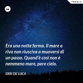 Era una notte ferma. Il mare a riva non riusciva a muoversi di un passo. Quand’è così non è nemmeno mare, pare cielo. - Erri De Luca