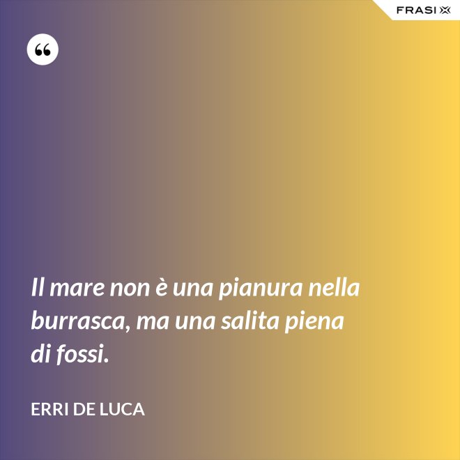 Il mare non è una pianura nella burrasca, ma una salita piena di fossi. - Erri De Luca