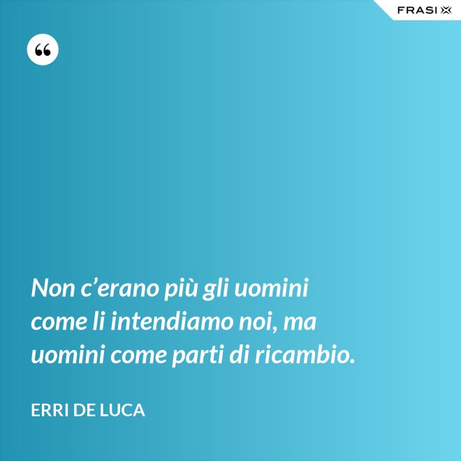 Non c’erano più gli uomini come li intendiamo noi, ma uomini come parti di ricambio. - Erri De Luca