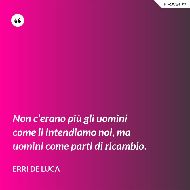 Non c’erano più gli uomini come li intendiamo noi, ma uomini come parti di ricambio. - Erri De Luca