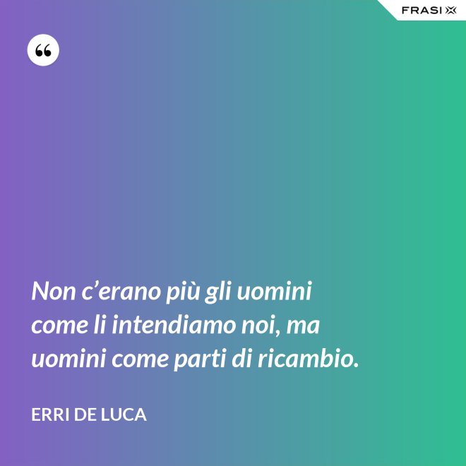 Non c’erano più gli uomini come li intendiamo noi, ma uomini come parti di ricambio. - Erri De Luca