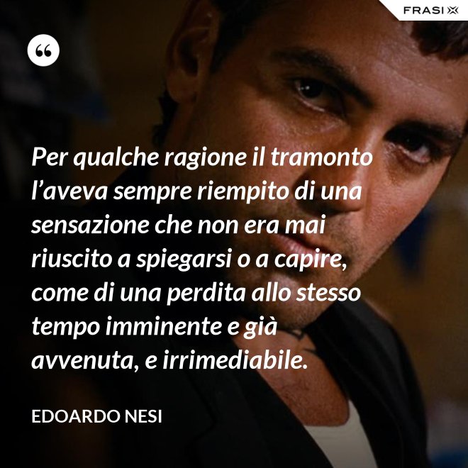 Per qualche ragione il tramonto l’aveva sempre riempito di una sensazione che non era mai riuscito a spiegarsi o a capire, come di una perdita allo stesso tempo imminente e già avvenuta, e irrimediabile. - Edoardo Nesi