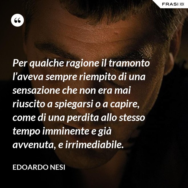 Per qualche ragione il tramonto l’aveva sempre riempito di una sensazione che non era mai riuscito a spiegarsi o a capire, come di una perdita allo stesso tempo imminente e già avvenuta, e irrimediabile. - Edoardo Nesi