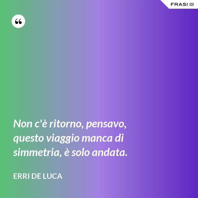 Non c'è ritorno, pensavo, questo viaggio manca di simmetria, è solo andata. - Erri De Luca