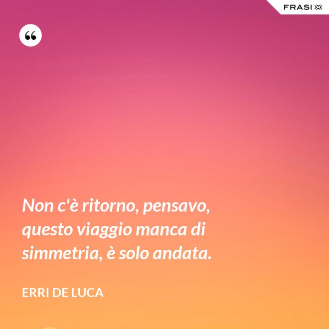 Non c'è ritorno, pensavo, questo viaggio manca di simmetria, è solo andata. - Erri De Luca