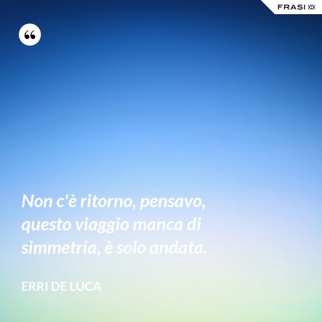 Non c'è ritorno, pensavo, questo viaggio manca di simmetria, è solo andata. - Erri De Luca