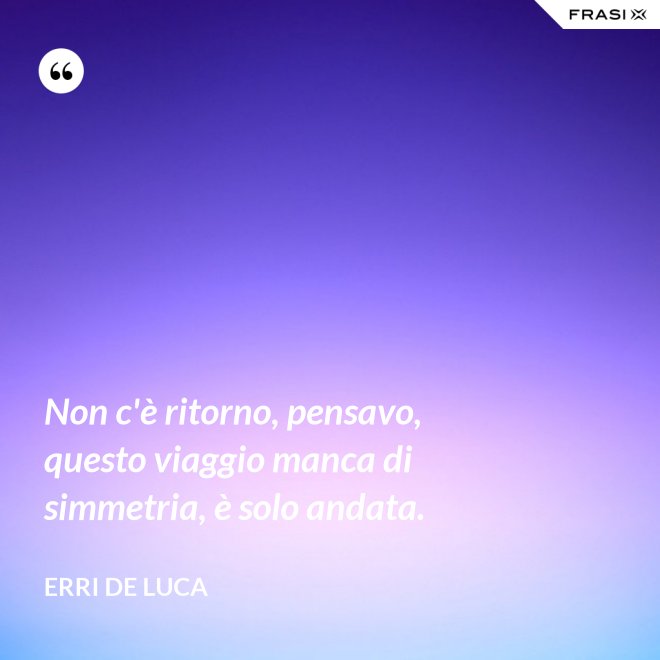 Non c'è ritorno, pensavo, questo viaggio manca di simmetria, è solo andata. - Erri De Luca