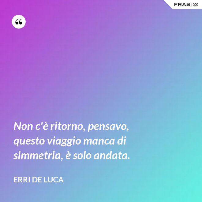Non c'è ritorno, pensavo, questo viaggio manca di simmetria, è solo andata. - Erri De Luca