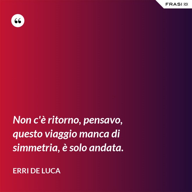 Non c'è ritorno, pensavo, questo viaggio manca di simmetria, è solo andata. - Erri De Luca