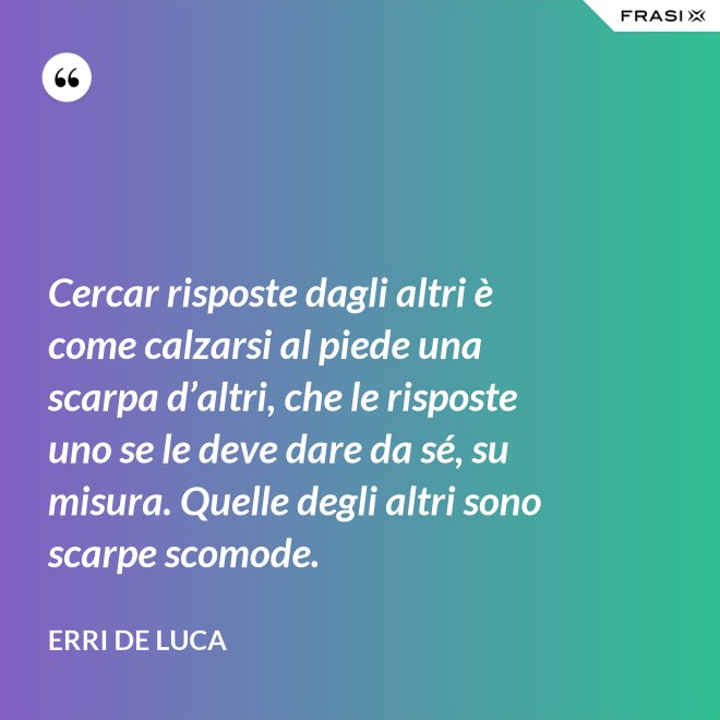 Cercar risposte dagli altri è come calzarsi al piede una scarpa d’altri, che le risposte uno se le deve dare da sé, su misura. Quelle degli altri sono scarpe scomode. - Erri De Luca