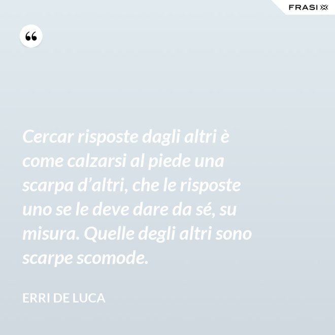 Cercar risposte dagli altri è come calzarsi al piede una scarpa d’altri, che le risposte uno se le deve dare da sé, su misura. Quelle degli altri sono scarpe scomode. - Erri De Luca