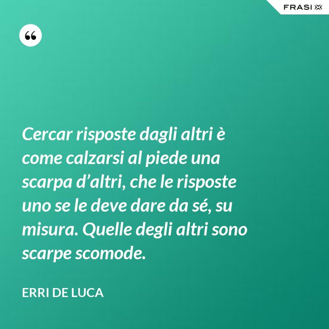 Cercar risposte dagli altri è come calzarsi al piede una scarpa d’altri, che le risposte uno se le deve dare da sé, su misura. Quelle degli altri sono scarpe scomode. - Erri De Luca