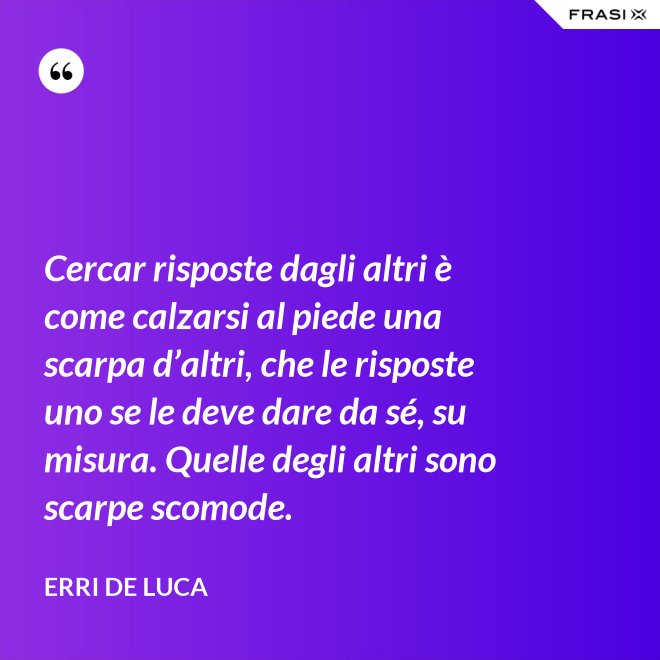 Cercar risposte dagli altri è come calzarsi al piede una scarpa d’altri, che le risposte uno se le deve dare da sé, su misura. Quelle degli altri sono scarpe scomode. - Erri De Luca