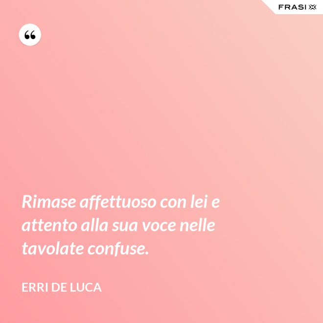 Rimase affettuoso con lei e attento alla sua voce nelle tavolate confuse. - Erri De Luca