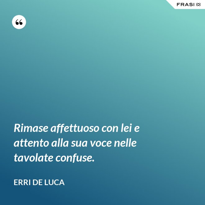 Rimase affettuoso con lei e attento alla sua voce nelle tavolate confuse. - Erri De Luca