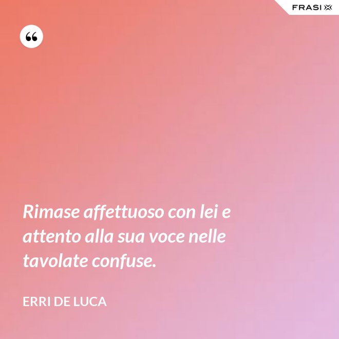 Rimase affettuoso con lei e attento alla sua voce nelle tavolate confuse. - Erri De Luca