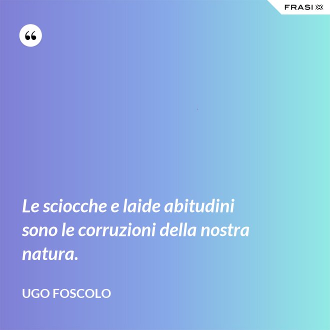 Le sciocche e laide abitudini sono le corruzioni della nostra natura. - Ugo Foscolo