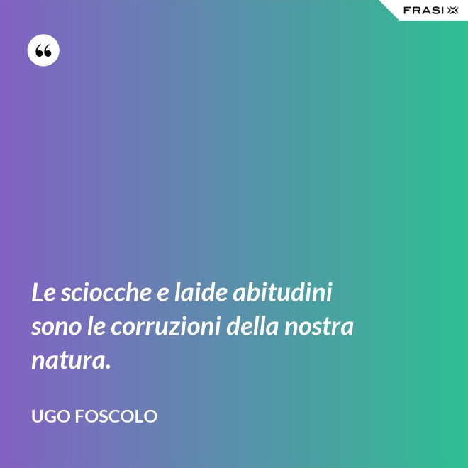 Le sciocche e laide abitudini sono le corruzioni della nostra natura. - Ugo Foscolo
